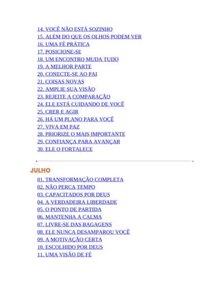 14. VOCÊ NÃO ESTÁ SOZINHO
15. ALÉM DO QUE OS OLHOS PODEM VER
16. UMA FÉ PRÁTICA
17. POSICIONE-SE
18. UM ENCONTRO MUDA TUDO
19. A MELHOR PARTE
20. CONECTE-SE AO PAI
21. COISAS NOVAS
22. AMPLIE SUA VISÃO
23. REJEITE A COMPARAÇÃO
24. ELE ESTÁ CUIDANDO DE VOCÊ
25. CRER E AGIR
26. HÁ UM PLANO PARA VOCÊ
27. VIVA EM PAZ
28. PRIORIZE O MAIS IMPORTANTE
29. CONFIANÇA PARA AVANÇAR
30. ELE O FORTALECE
JULHO
01. TRANSFORMAÇÃO COMPLETA
02. NÃO PERCA TEMPO
03. CAPACITADOS POR DEUS
04. A VERDADEIRA LIBERDADE
05. O PONTO DE PARTIDA
06. MANTENHA A CALMA
07. LIVRE-SE DAS BAGAGENS
08. ELE NUNCA DESAMPAROU VOCÊ
09. A MOTIVAÇÃO CERTA
10. ESCOLHIDO POR DEUS
11. UMA VISÃO DE FÉ
 