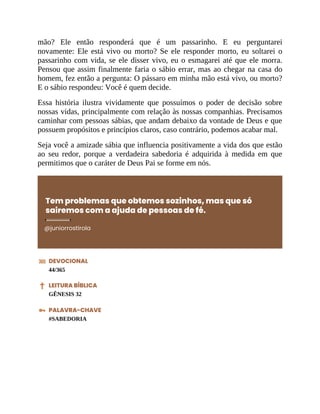mão? Ele então responderá que é um passarinho. E eu perguntarei
novamente: Ele está vivo ou morto? Se ele responder morto, eu soltarei o
passarinho com vida, se ele disser vivo, eu o esmagarei até que ele morra.
Pensou que assim finalmente faria o sábio errar, mas ao chegar na casa do
homem, fez então a pergunta: O pássaro em minha mão está vivo, ou morto?
E o sábio respondeu: Você é quem decide.
Essa história ilustra vividamente que possuímos o poder de decisão sobre
nossas vidas, principalmente com relação às nossas companhias. Precisamos
caminhar com pessoas sábias, que andam debaixo da vontade de Deus e que
possuem propósitos e princípios claros, caso contrário, podemos acabar mal.
Seja você a amizade sábia que influencia positivamente a vida dos que estão
ao seu redor, porque a verdadeira sabedoria é adquirida à medida em que
permitimos que o caráter de Deus Pai se forme em nós.
Tem problemas que obtemos sozinhos, mas que só
sairemos com a ajuda de pessoas de fé.
@juniorrostirola
DEVOCIONAL
44/365
LEITURA BÍBLICA
GÊNESIS 32
PALAVRA-CHAVE
#SABEDORIA
 