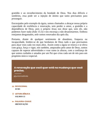 gratidão e ao reconhecimento da bondade de Deus. Nos dias difíceis e
sombrios, essa pode ser a injeção de ânimo que tanto precisamos para
prosseguir.
Encorajados pelo exemplo da águia, somos chamados a abraçar nossa própria
capacidade de resiliência e renovação, sem perder o amor, a gratidão e a
dependência de Deus, pois o próprio Jesus nos disse que, sem ele, não
podemos fazer nada (João 15.5) e nos encoraja a não desanimarmos. Embora
estejamos desgastados, nele somos renovados dia após dia.
Portanto, diante de qualquer sentimento de abandono, fraqueza ou
incapacidade, lembre-se de que herdamos de Deus tudo o que precisamos
para alçar voos cada vez mais altos. Assim como a águia se renova e se eleva
com graça, força e vigor, nós também, amparados pelo amor de Deus, somos
capazes de superar adversidades e voar rumo às alturas, com a confiança de
que somos cuidados e amados por um Pai que criou cada um de nós para um
propósito único e especial.
A renovação que você quer está na mudança que você
precisa.
@juniorrostirola
DEVOCIONAL
45/365
LEITURA BÍBLICA
SALMOS 13
PALAVRA-CHAVE
#RENOVAÇÃO
 