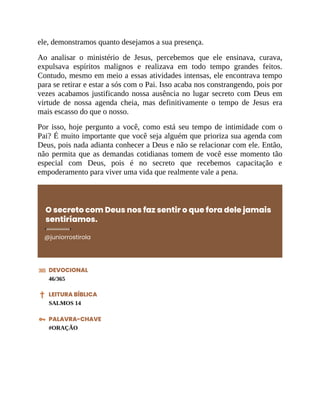 ele, demonstramos quanto desejamos a sua presença.
Ao analisar o ministério de Jesus, percebemos que ele ensinava, curava,
expulsava espíritos malignos e realizava em todo tempo grandes feitos.
Contudo, mesmo em meio a essas atividades intensas, ele encontrava tempo
para se retirar e estar a sós com o Pai. Isso acaba nos constrangendo, pois por
vezes acabamos justificando nossa ausência no lugar secreto com Deus em
virtude de nossa agenda cheia, mas definitivamente o tempo de Jesus era
mais escasso do que o nosso.
Por isso, hoje pergunto a você, como está seu tempo de intimidade com o
Pai? É muito importante que você seja alguém que prioriza sua agenda com
Deus, pois nada adianta conhecer a Deus e não se relacionar com ele. Então,
não permita que as demandas cotidianas tomem de você esse momento tão
especial com Deus, pois é no secreto que recebemos capacitação e
empoderamento para viver uma vida que realmente vale a pena.
O secreto com Deus nos faz sentir o que fora dele jamais
sentiríamos.
@juniorrostirola
DEVOCIONAL
46/365
LEITURA BÍBLICA
SALMOS 14
PALAVRA-CHAVE
#ORAÇÃO
 