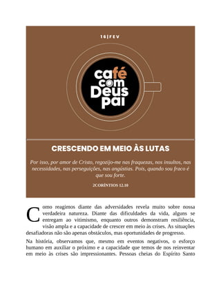 C
1 6 | F E V
CRESCENDO EM MEIO ÀS LUTAS
Por isso, por amor de Cristo, regozijo-me nas fraquezas, nos insultos, nas
necessidades, nas perseguições, nas angústias. Pois, quando sou fraco é
que sou forte.
2CORÍNTIOS 12.10
omo reagimos diante das adversidades revela muito sobre nossa
verdadeira natureza. Diante das dificuldades da vida, alguns se
entregam ao vitimismo, enquanto outros demonstram resiliência,
visão ampla e a capacidade de crescer em meio às crises. As situações
desafiadoras não são apenas obstáculos, mas oportunidades de progresso.
Na história, observamos que, mesmo em eventos negativos, o esforço
humano em auxiliar o próximo e a capacidade que temos de nos reinventar
em meio às crises são impressionantes. Pessoas cheias do Espírito Santo
 