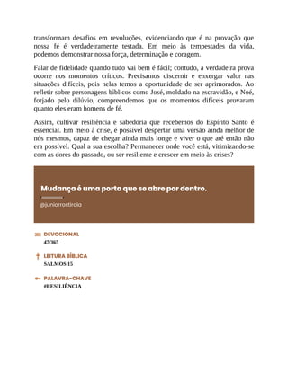 transformam desafios em revoluções, evidenciando que é na provação que
nossa fé é verdadeiramente testada. Em meio às tempestades da vida,
podemos demonstrar nossa força, determinação e coragem.
Falar de fidelidade quando tudo vai bem é fácil; contudo, a verdadeira prova
ocorre nos momentos críticos. Precisamos discernir e enxergar valor nas
situações difíceis, pois nelas temos a oportunidade de ser aprimorados. Ao
refletir sobre personagens bíblicos como José, moldado na escravidão, e Noé,
forjado pelo dilúvio, compreendemos que os momentos difíceis provaram
quanto eles eram homens de fé.
Assim, cultivar resiliência e sabedoria que recebemos do Espírito Santo é
essencial. Em meio à crise, é possível despertar uma versão ainda melhor de
nós mesmos, capaz de chegar ainda mais longe e viver o que até então não
era possível. Qual a sua escolha? Permanecer onde você está, vitimizando-se
com as dores do passado, ou ser resiliente e crescer em meio às crises?
Mudança é uma porta que se abre por dentro.
@juniorrostirola
DEVOCIONAL
47/365
LEITURA BÍBLICA
SALMOS 15
PALAVRA-CHAVE
#RESILIÊNCIA
 