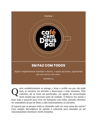 Q
1 7 | F E V
EM PAZ COM TODOS
Sejam completamente humildes e dóceis, e sejam pacientes, suportando
uns aos outros com amor.
EFÉSIOS 4.2
uem verdadeiramente se entrega a Jesus e acolhe sua paz não pode
mais se envolver em divisões e desavenças a todo momento. Pelo
contrário, ele se torna um pacificador, um agente de reconciliação
neste mundo que necessita tanto de unidade. A Palavra nos instrui a
fazer todo o possível para viver em harmonia com todos, portanto devemos
ser semeadores da paz de Deus a cada relacionamento ou encontro.
Já reparou que as pessoas estão se afastando cada vez mais umas das outras?
Uma simples discordância de opinião é suficiente para amizades ou até
relacionamentos familiares serem rompidos.
 
