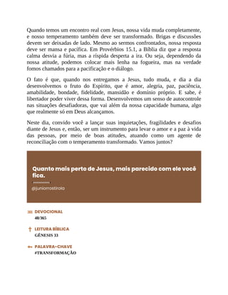 Quando temos um encontro real com Jesus, nossa vida muda completamente,
e nosso temperamento também deve ser transformado. Brigas e discussões
devem ser deixadas de lado. Mesmo ao sermos confrontados, nossa resposta
deve ser mansa e pacífica. Em Provérbios 15.1, a Bíblia diz que a resposta
calma desvia a fúria, mas a ríspida desperta a ira. Ou seja, dependendo da
nossa atitude, podemos colocar mais lenha na fogueira, mas na verdade
fomos chamados para a pacificação e o diálogo.
O fato é que, quando nos entregamos a Jesus, tudo muda, e dia a dia
desenvolvemos o fruto do Espírito, que é amor, alegria, paz, paciência,
amabilidade, bondade, fidelidade, mansidão e domínio próprio. E sabe, é
libertador poder viver dessa forma. Desenvolvemos um senso de autocontrole
nas situações desafiadoras, que vai além da nossa capacidade humana, algo
que realmente só em Deus alcançamos.
Neste dia, convido você a lançar suas inquietações, fragilidades e desafios
diante de Jesus e, então, ser um instrumento para levar o amor e a paz à vida
das pessoas, por meio de boas atitudes, atuando como um agente de
reconciliação com o temperamento transformado. Vamos juntos?
Quanto mais perto de Jesus, mais parecido com ele você
fica.
@juniorrostirola
DEVOCIONAL
48/365
LEITURA BÍBLICA
GÊNESIS 33
PALAVRA-CHAVE
#TRANSFORMAÇÃO
 
