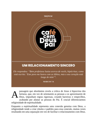A
1 8 | F E V
UM RELACIONAMENTO SINCERO
Ele respondeu: “Bem profetizou Isaías acerca de vocês, hipócritas; como
está escrito: ‘Este povo me honra com os lábios, mas o seu coração está
longe de mim’”.
MARCOS 7.6
passagem que abordamos revela a crítica de Jesus à hipocrisia dos
fariseus, que, em vez de orientarem as pessoas a se aproximarem de
Deus, impunham regras rigorosas, criando barreiras e empecilhos,
acabando por afastar as pessoas do Pai. É crucial diferenciarmos
religiosidade de espiritualidade.
Enquanto a espiritualidade representa uma conexão genuína com Deus, a
religiosidade tende a criar rótulos e padrões para essa conexão, muitas vezes
resultando em uma separação em vez de facilitar o relacionamento com Deus.
 