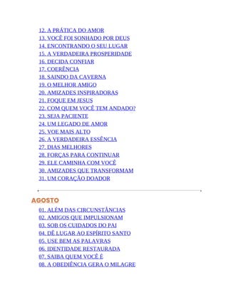 12. A PRÁTICA DO AMOR
13. VOCÊ FOI SONHADO POR DEUS
14. ENCONTRANDO O SEU LUGAR
15. A VERDADEIRA PROSPERIDADE
16. DECIDA CONFIAR
17. COERÊNCIA
18. SAINDO DA CAVERNA
19. O MELHOR AMIGO
20. AMIZADES INSPIRADORAS
21. FOQUE EM JESUS
22. COM QUEM VOCÊ TEM ANDADO?
23. SEJA PACIENTE
24. UM LEGADO DE AMOR
25. VOE MAIS ALTO
26. A VERDADEIRA ESSÊNCIA
27. DIAS MELHORES
28. FORÇAS PARA CONTINUAR
29. ELE CAMINHA COM VOCÊ
30. AMIZADES QUE TRANSFORMAM
31. UM CORAÇÃO DOADOR
AGOSTO
01. ALÉM DAS CIRCUNSTÂNCIAS
02. AMIGOS QUE IMPULSIONAM
03. SOB OS CUIDADOS DO PAI
04. DÊ LUGAR AO ESPÍRITO SANTO
05. USE BEM AS PALAVRAS
06. IDENTIDADE RESTAURADA
07. SAIBA QUEM VOCÊ É
08. A OBEDIÊNCIA GERA O MILAGRE
 