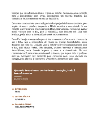 Sempre que introduzimos rituais, regras ou padrões humanos como condição
para a proximidade com Deus, construímos um sistema legalista que
complica o relacionamento em vez de facilitá-lo.
Devemos compreender que a religiosidade é prejudicial nesse contexto, pois
impõe rótulos e padrões, enquanto a Bíblia enfatiza a necessidade de um
coração sincero para se relacionar com Deus. Diariamente, é essencial avaliar
nosso vínculo com o Pai, pois a hipocrisia, que consiste em falar sem
praticar, pode minar a autenticidade desse relacionamento.
Deus Pai deseja uma conexão pura e sincera conosco. Como uma conversa de
pai e filho, sem a necessidade de rituais ou grandes formalidades, assim
devemos ser com ele. Convido você a refletir sobre seu relacionamento com
o Pai, pois muitas vezes, sem perceber, criamos barreiras e introduzimos
formalidades, onde deveria imperar o amor e a sinceridade. Ele está
chamando você para uma conexão real e sincera, que supera toda e qualquer
barreira. Aproveite este momento para conversar com Deus, abrindo seu
coração, pois ele está à sua espera. Deus deseja tomar café com você.
Quando Jesus toma conta de um coração, tudo é
transformado.
@juniorrostirola
DEVOCIONAL
49/365
LEITURA BÍBLICA
GÊNESIS 34
PALAVRA-CHAVE
#RELACIONAMENTO
 