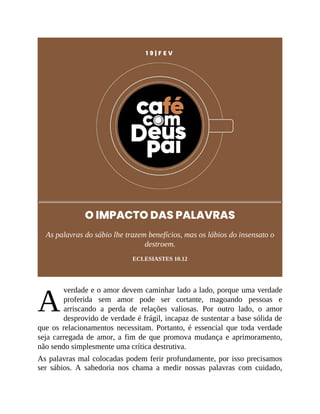 A
1 9 | F E V
O IMPACTO DAS PALAVRAS
As palavras do sábio lhe trazem benefícios, mas os lábios do insensato o
destroem.
ECLESIASTES 10.12
verdade e o amor devem caminhar lado a lado, porque uma verdade
proferida sem amor pode ser cortante, magoando pessoas e
arriscando a perda de relações valiosas. Por outro lado, o amor
desprovido de verdade é frágil, incapaz de sustentar a base sólida de
que os relacionamentos necessitam. Portanto, é essencial que toda verdade
seja carregada de amor, a fim de que promova mudança e aprimoramento,
não sendo simplesmente uma crítica destrutiva.
As palavras mal colocadas podem ferir profundamente, por isso precisamos
ser sábios. A sabedoria nos chama a medir nossas palavras com cuidado,
 