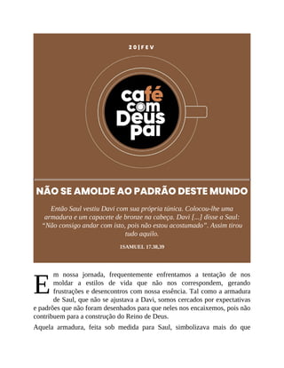 E
2 0 | F E V
NÃO SE AMOLDE AO PADRÃO DESTE MUNDO
Então Saul vestiu Davi com sua própria túnica. Colocou-lhe uma
armadura e um capacete de bronze na cabeça. Davi [...] disse a Saul:
“Não consigo andar com isto, pois não estou acostumado”. Assim tirou
tudo aquilo.
1SAMUEL 17.38,39
m nossa jornada, frequentemente enfrentamos a tentação de nos
moldar a estilos de vida que não nos correspondem, gerando
frustrações e desencontros com nossa essência. Tal como a armadura
de Saul, que não se ajustava a Davi, somos cercados por expectativas
e padrões que não foram desenhados para que neles nos encaixemos, pois não
contribuem para a construção do Reino de Deus.
Aquela armadura, feita sob medida para Saul, simbolizava mais do que
 
