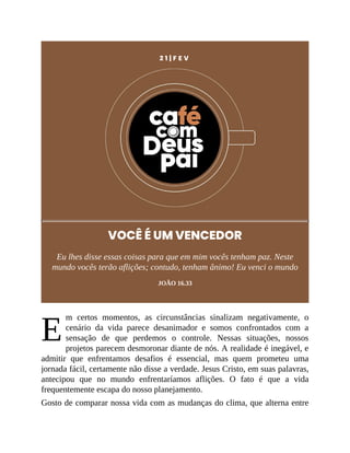 E
2 1 | F E V
VOCÊ É UM VENCEDOR
Eu lhes disse essas coisas para que em mim vocês tenham paz. Neste
mundo vocês terão aflições; contudo, tenham ânimo! Eu venci o mundo
JOÃO 16.33
m certos momentos, as circunstâncias sinalizam negativamente, o
cenário da vida parece desanimador e somos confrontados com a
sensação de que perdemos o controle. Nessas situações, nossos
projetos parecem desmoronar diante de nós. A realidade é inegável, e
admitir que enfrentamos desafios é essencial, mas quem prometeu uma
jornada fácil, certamente não disse a verdade. Jesus Cristo, em suas palavras,
antecipou que no mundo enfrentaríamos aflições. O fato é que a vida
frequentemente escapa do nosso planejamento.
Gosto de comparar nossa vida com as mudanças do clima, que alterna entre
 