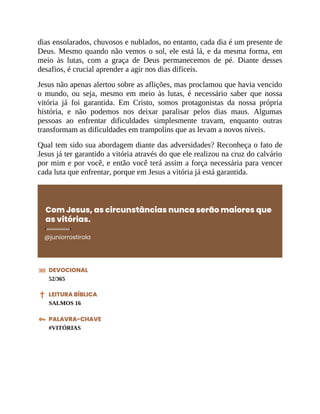 dias ensolarados, chuvosos e nublados, no entanto, cada dia é um presente de
Deus. Mesmo quando não vemos o sol, ele está lá, e da mesma forma, em
meio às lutas, com a graça de Deus permanecemos de pé. Diante desses
desafios, é crucial aprender a agir nos dias difíceis.
Jesus não apenas alertou sobre as aflições, mas proclamou que havia vencido
o mundo, ou seja, mesmo em meio às lutas, é necessário saber que nossa
vitória já foi garantida. Em Cristo, somos protagonistas da nossa própria
história, e não podemos nos deixar paralisar pelos dias maus. Algumas
pessoas ao enfrentar dificuldades simplesmente travam, enquanto outras
transformam as dificuldades em trampolins que as levam a novos níveis.
Qual tem sido sua abordagem diante das adversidades? Reconheça o fato de
Jesus já ter garantido a vitória através do que ele realizou na cruz do calvário
por mim e por você, e então você terá assim a força necessária para vencer
cada luta que enfrentar, porque em Jesus a vitória já está garantida.
Com Jesus, as circunstâncias nunca serão maiores que
as vitórias.
@juniorrostirola
DEVOCIONAL
52/365
LEITURA BÍBLICA
SALMOS 16
PALAVRA-CHAVE
#VITÓRIAS
 