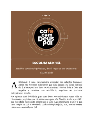 A
2 2 | F E V
ESCOLHA SER FIEL
Escolhi o caminho da fidelidade; decidi seguir as tuas ordenanças.
SALMOS 119.30
fidelidade é uma característica essencial nas relações humanas;
afinal, não é comum esperarmos que outra pessoa seja infiel, por isso
ela é a base para um bom relacionamento. Sermos fiéis a Deus diz
respeito a caminhar em obediência, seguindo os preceitos
determinados por ele.
Ao agirmos com fidelidade para com Deus, encaminhamos nossa vida na
direção dos propósitos que ele estabeleceu para nós. Na vida, tenho aprendido
que fidelidade e propósito andam lado a lado. Algo importante a saber é que
nem sempre as coisas ocorrerão conforme o planejado, mas, mesmo nesses
momentos, mantenha-se fiel.
 