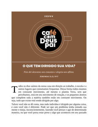 T
2 3 | F E V
O QUE TEM DIRIGIDO SUA VIDA?
Pois dei descanso aos exaustos e alegria aos aflitos.
JEREMIAS 31.25, NVT
odos os dias saímos da nossa casa em direção ao trabalho, à escola e a
outros lugares que costumamos frequentar. Dessa forma todos estamos
em constante movimento, até mesmo o planeta Terra, sem que
percebamos, está em seu movimento de rotação, e os pequenos átomos
que compõem toda a matéria também estão em constante movimento. Ou
seja, tudo que existe está sendo dirigido por algo.
Talvez você não se dê conta, mas todo indivíduo é dirigido por alguma coisa,
e com você não é diferente. Pode ser que um problema tenha tomado sua
mente e esteja, inconscientemente, fazendo você pensar e agir de determinada
maneira, ou que você possa estar preso a algo que aconteceu em seu passado
 