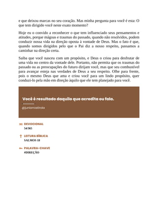 e que deixou marcas no seu coração. Mas minha pergunta para você é esta: O
que tem dirigido você neste exato momento?
Hoje eu o convido a reconhecer o que tem influenciado seus pensamentos e
atitudes, porque mágoas e traumas do passado, quando não resolvidos, podem
conduzir nossa vida na direção oposta à vontade de Deus. Mas o fato é que,
quando somos dirigidos pelo que o Pai diz a nosso respeito, passamos a
caminhar na direção certa.
Saiba que você nasceu com um propósito, e Deus o criou para desfrutar de
uma vida no centro da vontade dele. Portanto, não permita que os traumas do
passado ou as preocupações do futuro dirijam você, mas que seu combustível
para avançar esteja nas verdades de Deus a seu respeito. Olhe para frente,
pois o mesmo Deus que ama e criou você para um lindo propósito, quer
conduzi-lo pela mão em direção àquilo que ele tem planejado para você.
Você é resultado daquilo que acredita ou fala.
@juniorrostirola
DEVOCIONAL
54/365
LEITURA BÍBLICA
SALMOS 18
PALAVRA-CHAVE
#DIREÇÃO
 