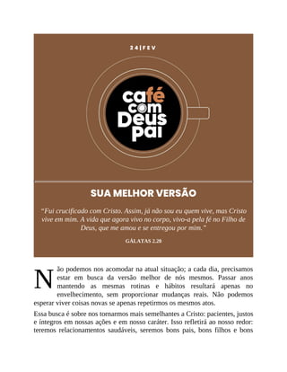 N
2 4 | F E V
SUA MELHOR VERSÃO
“Fui crucificado com Cristo. Assim, já não sou eu quem vive, mas Cristo
vive em mim. A vida que agora vivo no corpo, vivo-a pela fé no Filho de
Deus, que me amou e se entregou por mim.”
GÁLATAS 2.20
ão podemos nos acomodar na atual situação; a cada dia, precisamos
estar em busca da versão melhor de nós mesmos. Passar anos
mantendo as mesmas rotinas e hábitos resultará apenas no
envelhecimento, sem proporcionar mudanças reais. Não podemos
esperar viver coisas novas se apenas repetirmos os mesmos atos.
Essa busca é sobre nos tornarmos mais semelhantes a Cristo: pacientes, justos
e íntegros em nossas ações e em nosso caráter. Isso refletirá ao nosso redor:
teremos relacionamentos saudáveis, seremos bons pais, bons filhos e bons
 