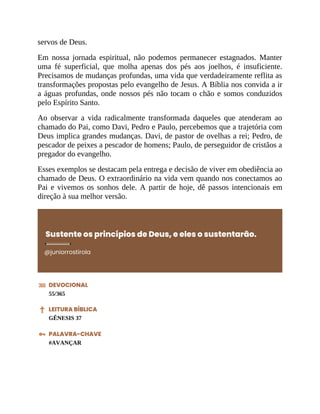 servos de Deus.
Em nossa jornada espiritual, não podemos permanecer estagnados. Manter
uma fé superficial, que molha apenas dos pés aos joelhos, é insuficiente.
Precisamos de mudanças profundas, uma vida que verdadeiramente reflita as
transformações propostas pelo evangelho de Jesus. A Bíblia nos convida a ir
a águas profundas, onde nossos pés não tocam o chão e somos conduzidos
pelo Espírito Santo.
Ao observar a vida radicalmente transformada daqueles que atenderam ao
chamado do Pai, como Davi, Pedro e Paulo, percebemos que a trajetória com
Deus implica grandes mudanças. Davi, de pastor de ovelhas a rei; Pedro, de
pescador de peixes a pescador de homens; Paulo, de perseguidor de cristãos a
pregador do evangelho.
Esses exemplos se destacam pela entrega e decisão de viver em obediência ao
chamado de Deus. O extraordinário na vida vem quando nos conectamos ao
Pai e vivemos os sonhos dele. A partir de hoje, dê passos intencionais em
direção à sua melhor versão.
Sustente os princípios de Deus, e eles o sustentarão.
@juniorrostirola
DEVOCIONAL
55/365
LEITURA BÍBLICA
GÊNESIS 37
PALAVRA-CHAVE
#AVANÇAR
 