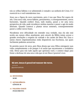 trás os velhos hábitos e se submetendo à vontade e ao senhorio de Cristo. E é
essencial eu e você entendermos isso.
Jesus usa a figura do novo nascimento, pois é isso que Deus Pai espera de
nós. Uma nova vida, novos hábitos, pensamentos, e consequentemente, novos
horizontes. Quando conheci Jesus, tudo mudou, passei a ter uma nova
perspectiva da vida, pude reconhecer minhas mazelas e passei a agir de modo
diferente. Quando comecei a plantar novas sementes, consequentemente
passei a colher novos frutos.
Nicodemos teve dificuldade em entender essa verdade, mas ela não está
oculta aos nossos olhos atualmente, pois através da Bíblia temos acesso a
grandes revelações a respeito da vontade e do caráter de Deus Pai. Essa e
outras chaves importantíssimas estão disponíveis nas Escrituras, nas quais
facilmente podemos acessá-las.
Se permita nascer de novo, pois Deus deseja que seus filhos entreguem suas
vidas completamente a ele porque é só assim que encontramos a verdadeira
vida. Deixe para trás tudo aquilo que aprisiona você, e comece daqui para
frente a desfrutar de uma nova vida que só em Deus é possível viver.
Só em Jesus é possível nascer de novo.
@juniorrostirola
DEVOCIONAL
56/365
LEITURA BÍBLICA
GÊNESIS 38
PALAVRA-CHAVE
#NASCIMENTO
 