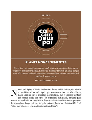 N
2 6 | F E V
PLANTE NOVAS SEMENTES
Quem fica esperando que o vento mude e que o tempo fique bom nunca
plantará, nem colherá nada. Semeie de manhã e também de tarde porque
você não sabe se todas as sementes crescerão bem, nem se uma crescerá
melhor do que a outra.
ECLESIASTES 11.4,6, NTLH
essa passagem, a Bíblia ensina uma lição muito valiosa para nossas
vidas. O fato é que tudo aquilo que plantarmos, iremos colher. E essa
não é uma lei que se restringe a agricultura, mas é aplicada também
em nossas vidas por meio de princípios espirituais, portanto para
termos uma colheita extraordinária, é necessário nos dedicarmos ao processo
de semeadura. Como foi escrito pelo apóstolo Paulo em Gálatas 6.7: “[...]
Pois o que o homem semear, isso também colherá”.
 