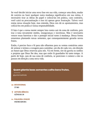 Se você decide iniciar uma nova fase em sua vida, começar uma dieta, mudar
de carreira ou fazer qualquer outra mudança significativa em sua rotina, é
necessário tirar as ideias do papel e colocá-las em prática, caso contrário,
você cairá na procrastinação e isso irá apenas gerar frustração. Talvez você
esteja nessa situação hoje, mas entenda, Deus nos dá os apontamentos, mas
colocá-los em prática é nossa responsabilidade.
O fato é que a nossa mente sempre luta contra sair da zona de conforto, pois
traz à tona novamente medos, inseguranças e incertezas. Mas é necessário
vencer essas barreiras e dar o pontapé inicial rumo à mudança. Dessa forma
estaremos plantando novas sementes, que consequentemente gerarão novos
frutos.
Então, é preciso foco e fé para não olharmos para os ventos contrários antes
de semear e termos a coragem para caminhar, um dia de cada vez, em direção
ao futuro que Deus reservou para nós. Vá em frente, tire da gaveta os sonhos
e projetos que Deus lhe deu, mas que estão lá guardados há tanto tempo. A
partir de hoje, saia de sua zona de conforto, se posicione e comece a dar os
passos em direção a uma nova vida.
Quem planta boas sementes colhe bons frutos.
@juniorrostirola
DEVOCIONAL
57/365
LEITURA BÍBLICA
GÊNESIS 39
PALAVRA-CHAVE
#SEMEADURA
 