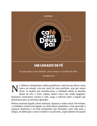 N
2 7 | F E V
UM LEGADO DE FÉ
O justo jamais será abalado; para sempre se lembrarão dele.
SALMOS 112.6
a infância, alimentamos sonhos grandiosos, ansiosos por deixar nossa
marca no mundo, seja por meio de uma profissão, seja por outros
feitos. À medida que envelhecemos, a realidade adulta se desenha
diante de nós, e esses sonhos muitas vezes vão sendo apagados.
Enquanto construímos carreira e vida, surge a reflexão sobre o legado que
deixaremos para as próximas gerações.
Muitos associam legado a bens materiais, riquezas e status social. No entanto,
a verdadeira essência do legado vai além desses elementos e está associada a
riquezas imateriais e ao bom testemunho que deixamos: uma vida justa e
íntegra, de dedicação e amor à família e ao próximo, especialmente do quanto
 