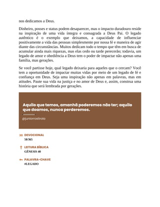 nos dedicamos a Deus.
Dinheiro, posses e status podem desaparecer, mas o impacto duradouro reside
na inspiração de uma vida íntegra e consagrada a Deus Pai. O legado
autêntico é o exemplo que deixamos, a capacidade de influenciar
positivamente a vida das pessoas simplesmente por nossa fé e maneira de agir
diante das circunstâncias. Muitos dedicam todo o tempo que têm em busca de
acumular ainda mais riquezas, mas elas cedo ou tarde perecerão; todavia, um
legado de amor e obediência a Deus tem o poder de impactar não apenas uma
família, mas gerações.
Se você partisse hoje, qual legado deixaria para aqueles que o cercam? Você
tem a oportunidade de impactar muitas vidas por meio de um legado de fé e
confiança em Deus. Seja uma inspiração não apenas em palavras, mas em
atitudes. Paute sua vida na justiça e no amor de Deus e, assim, construa uma
história que será lembrada por gerações.
Aquilo que temos, amanhã poderemos não ter; aquilo
que doamos, nunca perderemos.
@juniorrostirola
DEVOCIONAL
58/365
LEITURA BÍBLICA
GÊNESIS 40
PALAVRA-CHAVE
#LEGADO
 