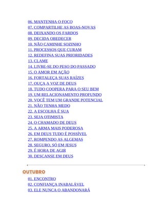 06. MANTENHA O FOCO
07. COMPARTILHE AS BOAS-NOVAS
08. DEIXANDO OS FARDOS
09. DECIDA OBEDECER
10. NÃO CAMINHE SOZINHO
11. PROCESSOS QUE CURAM
12. REDEFINA SUAS PRIORIDADES
13. CLAME
14. LIVRE-SE DO PESO DO PASSADO
15. O AMOR EM AÇÃO
16. FORTALEÇA SUAS RAÍZES
17. OUÇA A VOZ DE DEUS
18. TUDO COOPERA PARA O SEU BEM
19. UM RELACIONAMENTO PROFUNDO
20. VOCÊ TEM UM GRANDE POTENCIAL
21. NÃO TENHA MEDO
22. A ESCOLHA É SUA
23. SEJA OTIMISTA
24. O CHAMADO DE DEUS
25. A ARMA MAIS PODEROSA
26. EM DEUS TUDO É POSSÍVEL
27. ROMPENDO AS ALGEMAS
28. SEGURO, SÓ EM JESUS
29. É HORA DE AGIR
30. DESCANSE EM DEUS
OUTUBRO
01. ENCONTRO
02. CONFIANÇA INABALÁVEL
03. ELE NUNCA O ABANDONARÁ
 
