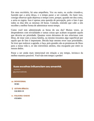 Em meu escritório, há uma ampulheta. Vez ou outra, eu acabo virando-a,
fazendo que a areia desça, e o tempo passe a ser contado. Ao fazer isso,
consigo observar quão depressa o tempo corre, porque, quando me dou conta,
a areia se esgota. Isso é apenas uma questão de percepção, pois o fato é que
todos os dias têm as mesmas 24 horas. Contudo, entendo que cabe a nós
escolher a melhor forma de administrar nosso tempo.
Como você tem administrado as horas do seu dia? Muitas vezes, as
despendemos com trivialidades e tantas coisas que acabam ocupando aquilo
que deveria ser prioridade. Quantas vezes deixamos de nos relacionar com
Deus, de estar com a nossa família, ou mesmo trocamos algo superficial por
aquilo que de fato é importante. Decida hoje mesmo rever suas prioridades.
Se tiver que realocar a agenda, o faça, pois grandes são as promessas de Deus
para a nossa vida e, se não estivermos atentos, elas escaparão por entre os
nossos dedos.
Passe a ser ainda mais intencional em relação a seu tempo, invista-o da
melhor maneira possível. Você não tem tempo a perder!
Suas escolhas influenciam seu amanhã.
@juniorrostirola
DEVOCIONAL
59/365
LEITURA BÍBLICA
SALMOS 19
PALAVRA-CHAVE
#TEMPO
 