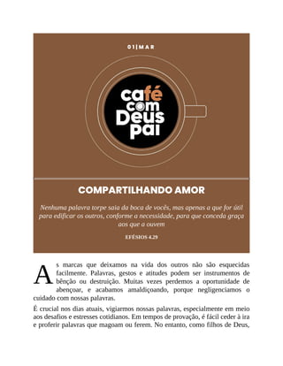 A
0 1 | M A R
COMPARTILHANDO AMOR
Nenhuma palavra torpe saia da boca de vocês, mas apenas a que for útil
para edificar os outros, conforme a necessidade, para que conceda graça
aos que a ouvem
EFÉSIOS 4.29
s marcas que deixamos na vida dos outros não são esquecidas
facilmente. Palavras, gestos e atitudes podem ser instrumentos de
bênção ou destruição. Muitas vezes perdemos a oportunidade de
abençoar, e acabamos amaldiçoando, porque negligenciamos o
cuidado com nossas palavras.
É crucial nos dias atuais, vigiarmos nossas palavras, especialmente em meio
aos desafios e estresses cotidianos. Em tempos de provação, é fácil ceder à ira
e proferir palavras que magoam ou ferem. No entanto, como filhos de Deus,
 
