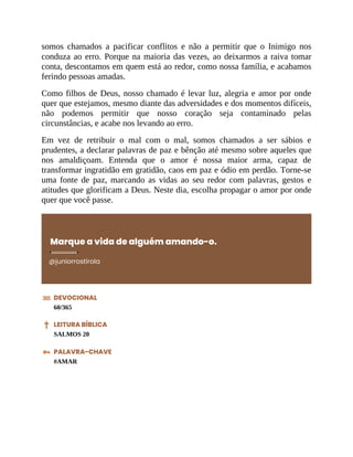 somos chamados a pacificar conflitos e não a permitir que o Inimigo nos
conduza ao erro. Porque na maioria das vezes, ao deixarmos a raiva tomar
conta, descontamos em quem está ao redor, como nossa família, e acabamos
ferindo pessoas amadas.
Como filhos de Deus, nosso chamado é levar luz, alegria e amor por onde
quer que estejamos, mesmo diante das adversidades e dos momentos difíceis,
não podemos permitir que nosso coração seja contaminado pelas
circunstâncias, e acabe nos levando ao erro.
Em vez de retribuir o mal com o mal, somos chamados a ser sábios e
prudentes, a declarar palavras de paz e bênção até mesmo sobre aqueles que
nos amaldiçoam. Entenda que o amor é nossa maior arma, capaz de
transformar ingratidão em gratidão, caos em paz e ódio em perdão. Torne-se
uma fonte de paz, marcando as vidas ao seu redor com palavras, gestos e
atitudes que glorificam a Deus. Neste dia, escolha propagar o amor por onde
quer que você passe.
Marque a vida de alguém amando-o.
@juniorrostirola
DEVOCIONAL
60/365
LEITURA BÍBLICA
SALMOS 20
PALAVRA-CHAVE
#AMAR
 