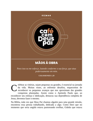 C
0 2 | M A R
MÃOS À OBRA
Para isso eu me esforço, lutando conforme a sua força, que atua
poderosamente em mim.
COLOSSENSES 1.29
elebrar as vitórias, sejam pequenas ou grandes, é essencial na jornada
da vida. Muitas vezes, ao enfrentar desafios, esquecemos de
reconhecer os pequenos avanços que nos aproximam das grandes
conquistas planejadas. Assim como o Apóstolo Paulo que, ao
reconhecer seu esforço e dedicação, destacou sua dependência completa de
Jesus, devemos fazer o mesmo.
Na Bíblia, toda vez que Deus Pai chamou alguém para uma grande missão,
encontrou essa pessoa trabalhando, dedicada a algo. Como Davi que no
momento que seria ungido estava pastoreando ovelhas, Gideão que estava
 