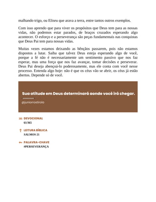 malhando trigo, ou Eliseu que arava a terra, entre tantos outros exemplos.
Com isso aprendo que para viver os propósitos que Deus tem para as nossas
vidas, não podemos estar parados, de braços cruzados esperando algo
acontecer. O esforço e a perseverança são peças fundamentais nas conquistas
que Deus Pai tem para nossas vidas.
Muitas vezes estamos deixando as bênçãos passarem, pois não estamos
dispostos a lutar. Saiba que talvez Deus esteja esperando algo de você,
porque a fé não é necessariamente um sentimento passivo que nos faz
esperar, mas uma força que nos faz avançar, tomar decisões e perseverar.
Deus Pai deseja abençoá-lo poderosamente, mas ele conta com você nesse
processo. Entenda algo hoje: não é que os céus vão se abrir, os céus já estão
abertos. Depende só de você.
Sua atitude em Deus determinará aonde você irá chegar.
@juniorrostirola
DEVOCIONAL
61/365
LEITURA BÍBLICA
SALMOS 21
PALAVRA-CHAVE
#PERSEVERANÇA
 