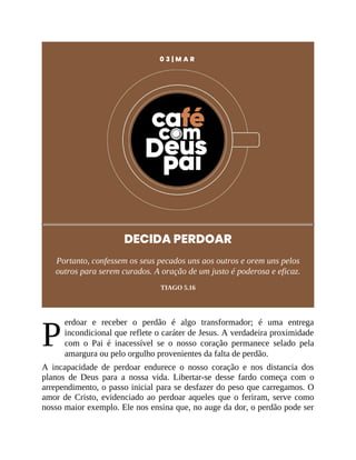 P
0 3 | M A R
DECIDA PERDOAR
Portanto, confessem os seus pecados uns aos outros e orem uns pelos
outros para serem curados. A oração de um justo é poderosa e eficaz.
TIAGO 5.16
erdoar e receber o perdão é algo transformador; é uma entrega
incondicional que reflete o caráter de Jesus. A verdadeira proximidade
com o Pai é inacessível se o nosso coração permanece selado pela
amargura ou pelo orgulho provenientes da falta de perdão.
A incapacidade de perdoar endurece o nosso coração e nos distancia dos
planos de Deus para a nossa vida. Libertar-se desse fardo começa com o
arrependimento, o passo inicial para se desfazer do peso que carregamos. O
amor de Cristo, evidenciado ao perdoar aqueles que o feriram, serve como
nosso maior exemplo. Ele nos ensina que, no auge da dor, o perdão pode ser
 