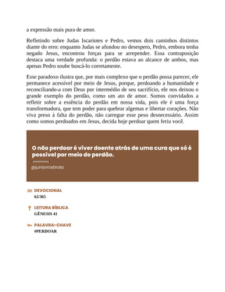 a expressão mais pura de amor.
Refletindo sobre Judas Iscariotes e Pedro, vemos dois caminhos distintos
diante do erro: enquanto Judas se afundou no desespero, Pedro, embora tenha
negado Jesus, encontrou forças para se arrepender. Essa contraposição
destaca uma verdade profunda: o perdão estava ao alcance de ambos, mas
apenas Pedro soube buscá-lo corretamente.
Esse paradoxo ilustra que, por mais complexo que o perdão possa parecer, ele
permanece acessível por meio de Jesus, porque, perdoando a humanidade e
reconciliando-a com Deus por intermédio de seu sacrifício, ele nos deixou o
grande exemplo do perdão, como um ato de amor. Somos convidados a
refletir sobre a essência do perdão em nossa vida, pois ele é uma força
transformadora, que tem poder para quebrar algemas e libertar corações. Não
viva preso à falta do perdão, não carregue esse peso desnecessário. Assim
como somos perdoados em Jesus, decida hoje perdoar quem feriu você.
O não perdoar é viver doente atrás de uma cura que só é
possível por meio do perdão.
@juniorrostirola
DEVOCIONAL
62/365
LEITURA BÍBLICA
GÊNESIS 41
PALAVRA-CHAVE
#PERDOAR
 