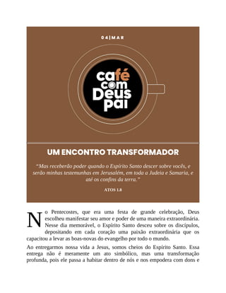 N
0 4 | M A R
UM ENCONTRO TRANSFORMADOR
“Mas receberão poder quando o Espírito Santo descer sobre vocês, e
serão minhas testemunhas em Jerusalém, em toda a Judeia e Samaria, e
até os confins da terra.”
ATOS 1.8
o Pentecostes, que era uma festa de grande celebração, Deus
escolheu manifestar seu amor e poder de uma maneira extraordinária.
Nesse dia memorável, o Espírito Santo desceu sobre os discípulos,
depositando em cada coração uma paixão extraordinária que os
capacitou a levar as boas-novas do evangelho por todo o mundo.
Ao entregarmos nossa vida a Jesus, somos cheios do Espírito Santo. Essa
entrega não é meramente um ato simbólico, mas uma transformação
profunda, pois ele passa a habitar dentro de nós e nos empodera com dons e
 