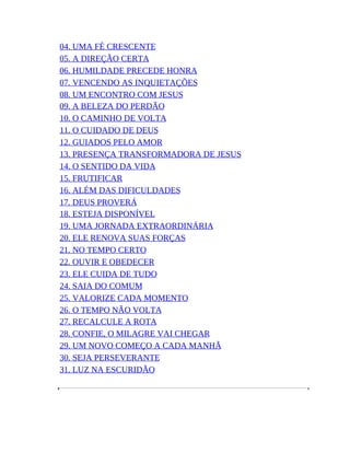 04. UMA FÉ CRESCENTE
05. A DIREÇÃO CERTA
06. HUMILDADE PRECEDE HONRA
07. VENCENDO AS INQUIETAÇÕES
08. UM ENCONTRO COM JESUS
09. A BELEZA DO PERDÃO
10. O CAMINHO DE VOLTA
11. O CUIDADO DE DEUS
12. GUIADOS PELO AMOR
13. PRESENÇA TRANSFORMADORA DE JESUS
14. O SENTIDO DA VIDA
15. FRUTIFICAR
16. ALÉM DAS DIFICULDADES
17. DEUS PROVERÁ
18. ESTEJA DISPONÍVEL
19. UMA JORNADA EXTRAORDINÁRIA
20. ELE RENOVA SUAS FORÇAS
21. NO TEMPO CERTO
22. OUVIR E OBEDECER
23. ELE CUIDA DE TUDO
24. SAIA DO COMUM
25. VALORIZE CADA MOMENTO
26. O TEMPO NÃO VOLTA
27. RECALCULE A ROTA
28. CONFIE, O MILAGRE VAI CHEGAR
29. UM NOVO COMEÇO A CADA MANHÃ
30. SEJA PERSEVERANTE
31. LUZ NA ESCURIDÃO
 