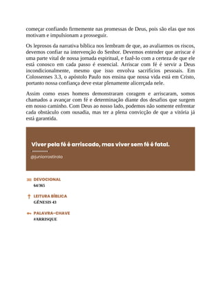 começar confiando firmemente nas promessas de Deus, pois são elas que nos
motivam e impulsionam a prosseguir.
Os leprosos da narrativa bíblica nos lembram de que, ao avaliarmos os riscos,
devemos confiar na intervenção do Senhor. Devemos entender que arriscar é
uma parte vital de nossa jornada espiritual, e fazê-lo com a certeza de que ele
está conosco em cada passo é essencial. Arriscar com fé é servir a Deus
incondicionalmente, mesmo que isso envolva sacrifícios pessoais. Em
Colossenses 3.3, o apóstolo Paulo nos ensina que nossa vida está em Cristo,
portanto nossa confiança deve estar plenamente alicerçada nele.
Assim como esses homens demonstraram coragem e arriscaram, somos
chamados a avançar com fé e determinação diante dos desafios que surgem
em nosso caminho. Com Deus ao nosso lado, podemos não somente enfrentar
cada obstáculo com ousadia, mas ter a plena convicção de que a vitória já
está garantida.
Viver pela fé é arriscado, mas viver sem fé é fatal.
@juniorrostirola
DEVOCIONAL
64/365
LEITURA BÍBLICA
GÊNESIS 43
PALAVRA-CHAVE
#ARRISQUE
 