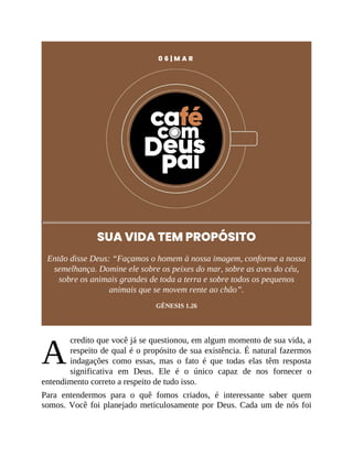 A
0 6 | M A R
SUA VIDA TEM PROPÓSITO
Então disse Deus: “Façamos o homem à nossa imagem, conforme a nossa
semelhança. Domine ele sobre os peixes do mar, sobre as aves do céu,
sobre os animais grandes de toda a terra e sobre todos os pequenos
animais que se movem rente ao chão”.
GÊNESIS 1.26
credito que você já se questionou, em algum momento de sua vida, a
respeito de qual é o propósito de sua existência. É natural fazermos
indagações como essas, mas o fato é que todas elas têm resposta
significativa em Deus. Ele é o único capaz de nos fornecer o
entendimento correto a respeito de tudo isso.
Para entendermos para o quê fomos criados, é interessante saber quem
somos. Você foi planejado meticulosamente por Deus. Cada um de nós foi
 