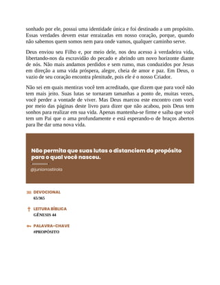 sonhado por ele, possui uma identidade única e foi destinado a um propósito.
Essas verdades devem estar enraizadas em nosso coração, porque, quando
não sabemos quem somos nem para onde vamos, qualquer caminho serve.
Deus enviou seu Filho e, por meio dele, nos deu acesso à verdadeira vida,
libertando-nos da escravidão do pecado e abrindo um novo horizonte diante
de nós. Não mais andamos perdidos e sem rumo, mas conduzidos por Jesus
em direção a uma vida próspera, alegre, cheia de amor e paz. Em Deus, o
vazio de seu coração encontra plenitude, pois ele é o nosso Criador.
Não sei em quais mentiras você tem acreditado, que dizem que para você não
tem mais jeito. Suas lutas se tornaram tamanhas a ponto de, muitas vezes,
você perder a vontade de viver. Mas Deus marcou este encontro com você
por meio das páginas deste livro para dizer que não acabou, pois Deus tem
sonhos para realizar em sua vida. Apenas mantenha-se firme e saiba que você
tem um Pai que o ama profundamente e está esperando-o de braços abertos
para lhe dar uma nova vida.
Não permita que suas lutas o distanciem do propósito
para o qual você nasceu.
@juniorrostirola
DEVOCIONAL
65/365
LEITURA BÍBLICA
GÊNESIS 44
PALAVRA-CHAVE
#PROPÓSITO
 