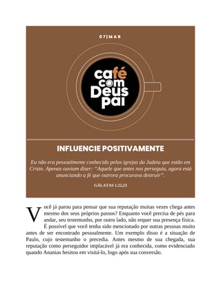 V
0 7 | M A R
INFLUENCIE POSITIVAMENTE
Eu não era pessoalmente conhecido pelas igrejas da Judeia que estão em
Cristo. Apenas ouviam dizer: “Aquele que antes nos perseguia, agora está
anunciando a fé que outrora procurava destruir”.
GÁLATAS 1.22,23
ocê já parou para pensar que sua reputação muitas vezes chega antes
mesmo dos seus próprios passos? Enquanto você precisa de pés para
andar, seu testemunho, por outro lado, não requer sua presença física.
É possível que você tenha sido mencionado por outras pessoas muito
antes de ser encontrado pessoalmente. Um exemplo disso é a situação de
Paulo, cujo testemunho o precedia. Antes mesmo de sua chegada, sua
reputação como perseguidor implacável já era conhecida, como evidenciado
quando Ananias hesitou em visitá-lo, logo após sua conversão.
 