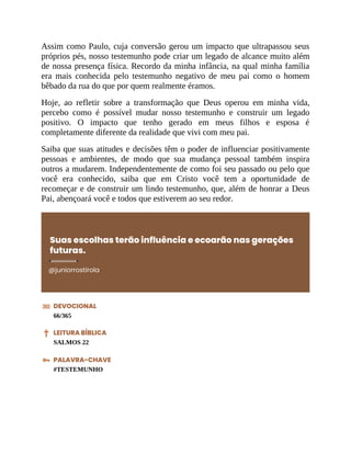Assim como Paulo, cuja conversão gerou um impacto que ultrapassou seus
próprios pés, nosso testemunho pode criar um legado de alcance muito além
de nossa presença física. Recordo da minha infância, na qual minha família
era mais conhecida pelo testemunho negativo de meu pai como o homem
bêbado da rua do que por quem realmente éramos.
Hoje, ao refletir sobre a transformação que Deus operou em minha vida,
percebo como é possível mudar nosso testemunho e construir um legado
positivo. O impacto que tenho gerado em meus filhos e esposa é
completamente diferente da realidade que vivi com meu pai.
Saiba que suas atitudes e decisões têm o poder de influenciar positivamente
pessoas e ambientes, de modo que sua mudança pessoal também inspira
outros a mudarem. Independentemente de como foi seu passado ou pelo que
você era conhecido, saiba que em Cristo você tem a oportunidade de
recomeçar e de construir um lindo testemunho, que, além de honrar a Deus
Pai, abençoará você e todos que estiverem ao seu redor.
Suas escolhas terão influência e ecoarão nas gerações
futuras.
@juniorrostirola
DEVOCIONAL
66/365
LEITURA BÍBLICA
SALMOS 22
PALAVRA-CHAVE
#TESTEMUNHO
 