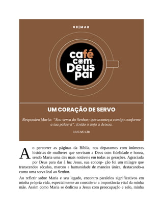 A
0 8 | M A R
UM CORAÇÃO DE SERVO
Respondeu Maria: “Sou serva do Senhor; que aconteça comigo conforme
a tua palavra”. Então o anjo a deixou.
LUCAS 1.38
o percorrer as páginas da Bíblia, nos deparamos com inúmeras
histórias de mulheres que serviram a Deus com fidelidade e honra,
sendo Maria uma das mais notáveis em todas as gerações. Agraciada
por Deus para dar à luz Jesus, sua concep- ção foi um milagre que
transcendeu séculos, marcou a humanidade de maneira única, destacando-a
como uma serva leal ao Senhor.
Ao refletir sobre Maria e seu legado, encontro paralelos significativos em
minha própria vida, especialmente ao considerar a importância vital da minha
mãe. Assim como Maria se dedicou a Jesus com preocupação e zelo, minha
 