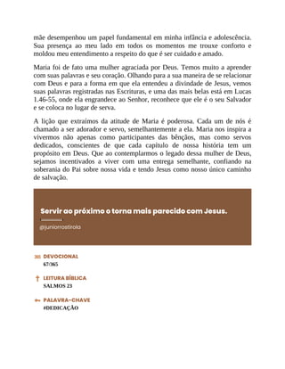 mãe desempenhou um papel fundamental em minha infância e adolescência.
Sua presença ao meu lado em todos os momentos me trouxe conforto e
moldou meu entendimento a respeito do que é ser cuidado e amado.
Maria foi de fato uma mulher agraciada por Deus. Temos muito a aprender
com suas palavras e seu coração. Olhando para a sua maneira de se relacionar
com Deus e para a forma em que ela entendeu a divindade de Jesus, vemos
suas palavras registradas nas Escrituras, e uma das mais belas está em Lucas
1.46-55, onde ela engrandece ao Senhor, reconhece que ele é o seu Salvador
e se coloca no lugar de serva.
A lição que extraímos da atitude de Maria é poderosa. Cada um de nós é
chamado a ser adorador e servo, semelhantemente a ela. Maria nos inspira a
vivermos não apenas como participantes das bênçãos, mas como servos
dedicados, conscientes de que cada capítulo de nossa história tem um
propósito em Deus. Que ao contemplarmos o legado dessa mulher de Deus,
sejamos incentivados a viver com uma entrega semelhante, confiando na
soberania do Pai sobre nossa vida e tendo Jesus como nosso único caminho
de salvação.
Servir ao próximo o torna mais parecido com Jesus.
@juniorrostirola
DEVOCIONAL
67/365
LEITURA BÍBLICA
SALMOS 23
PALAVRA-CHAVE
#DEDICAÇÃO
 