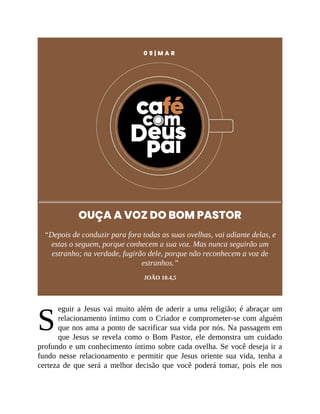 S
0 9 | M A R
OUÇA A VOZ DO BOM PASTOR
“Depois de conduzir para fora todas as suas ovelhas, vai adiante delas, e
estas o seguem, porque conhecem a sua voz. Mas nunca seguirão um
estranho; na verdade, fugirão dele, porque não reconhecem a voz de
estranhos.”
JOÃO 10.4,5
eguir a Jesus vai muito além de aderir a uma religião; é abraçar um
relacionamento íntimo com o Criador e comprometer-se com alguém
que nos ama a ponto de sacrificar sua vida por nós. Na passagem em
que Jesus se revela como o Bom Pastor, ele demonstra um cuidado
profundo e um conhecimento íntimo sobre cada ovelha. Se você deseja ir a
fundo nesse relacionamento e permitir que Jesus oriente sua vida, tenha a
certeza de que será a melhor decisão que você poderá tomar, pois ele nos
 