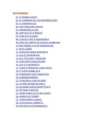 NOVEMBRO
01. O TEMPO CERTO
02. O CAMINHO DA TRANSFORMAÇÃO
03. CLAMEPOR ELE
04. UM CORAÇÃO GRATO
05. PERMANEÇA FIEL
06. PROTEJA SUA MENTE
07. UMA FÉ OUSADA
08. A BUSCA PELA SABEDORIA
09. NÃO SE LIMITE ÀS COISAS TERRENAS
10. RECONHEÇA SUAS FRAQUEZAS
11. SEJA SÁBIO
12. FORTALECIDOS POR DEUS
13. ELE É UM BOM PAI
14. ELE VÊ O SEU CORAÇÃO
15. UMA NOVA REALIDADE
16. ELE É A RESPOSTA
17. TUDO É POSSÍVEL PARA DEUS
18. É TUDO SOBRE ELE
19. VERDADES QUE LIBERTAM
20. SURPREENDIDOS
21. CONSTRUA UM LEGADO
22. A FIDELIDADE DE DEUS
23. QUANDO NINGUÉMVÊ VOCÊ
24. FÉ PARA VENCER
25. OLHE PARA O LUGAR CERTO
26. AINDA HÁ TEMPO
27. COMUNHÃO À MESA
28. A ESCOLHA CORRETA
29. EM JESUS HÁ ESPERANÇA
 