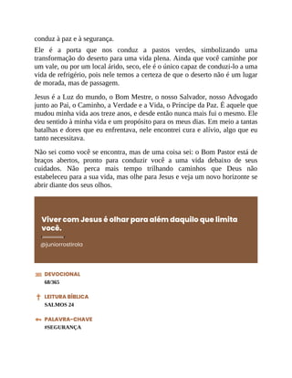 conduz à paz e à segurança.
Ele é a porta que nos conduz a pastos verdes, simbolizando uma
transformação do deserto para uma vida plena. Ainda que você caminhe por
um vale, ou por um local árido, seco, ele é o único capaz de conduzi-lo a uma
vida de refrigério, pois nele temos a certeza de que o deserto não é um lugar
de morada, mas de passagem.
Jesus é a Luz do mundo, o Bom Mestre, o nosso Salvador, nosso Advogado
junto ao Pai, o Caminho, a Verdade e a Vida, o Príncipe da Paz. É aquele que
mudou minha vida aos treze anos, e desde então nunca mais fui o mesmo. Ele
deu sentido à minha vida e um propósito para os meus dias. Em meio a tantas
batalhas e dores que eu enfrentava, nele encontrei cura e alívio, algo que eu
tanto necessitava.
Não sei como você se encontra, mas de uma coisa sei: o Bom Pastor está de
braços abertos, pronto para conduzir você a uma vida debaixo de seus
cuidados. Não perca mais tempo trilhando caminhos que Deus não
estabeleceu para a sua vida, mas olhe para Jesus e veja um novo horizonte se
abrir diante dos seus olhos.
Viver com Jesus é olhar para além daquilo que limita
você.
@juniorrostirola
DEVOCIONAL
68/365
LEITURA BÍBLICA
SALMOS 24
PALAVRA-CHAVE
#SEGURANÇA
 