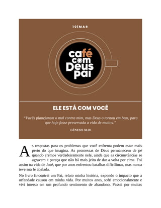 A
1 0 | M A R
ELE ESTÁ COM VOCÊ
“Vocês planejaram o mal contra mim, mas Deus o tornou em bem, para
que hoje fosse preservada a vida de muitos.”
GÊNESIS 50.20
s respostas para os problemas que você enfrenta podem estar mais
perto do que imagina. As promessas de Deus permanecem de pé
quando cremos verdadeiramente nele, ainda que as circunstâncias se
agravem e pareça que não há mais jeito de dar a volta por cima. Foi
assim na vida de José, que por anos enfrentou batalhas dificílimas, mas nunca
teve sua fé abalada.
No livro Encontrei um Pai, relato minha história, expondo o impacto que a
orfandade causou em minha vida. Por muitos anos, sofri emocionalmente e
vivi imerso em um profundo sentimento de abandono. Passei por muitas
 