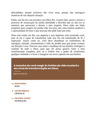 dificuldades, desejei inclusive não viver mais, porque não enxergava
maneiras de sair daquela situação.
Então, um dia tive um encontro com Deus Pai. A partir dali, passei a iniciar o
processo de restauração da minha identidade e descobri que eu não era as
mentiras que pensavam e diziam a meu respeito. Deus tinha um lindo
propósito para cumprir em minha vida. Eu teria, sim, uma família saudável e
a oportunidade de fazer o que meu pai não pôde fazer por mim.
Deus está vendo sua dor, sua angústia e suas lágrimas, está assistindo você,
pois só ele é capaz de transformar tudo isso em um testemunho de fé e
superação. Assim como eu, você deve abandonar os sentimentos de
amargura, rejeição, ressentimento e falta de perdão para que possa avançar
em direção à cura. Está nas suas mãos a mudança da sua história. Entregue o
controle de tudo a Deus, para que ele possa guiá-lo rumo a uma
transformação completa, pois só o Senhor tem o poder de transformar
qualquer realidade e o levar a inaugurar um novo capítulo em sua história.
A maneira de você reagir às feridas da vida revelará o
seu nível de transformação em Deus.
@juniorrostirola
DEVOCIONAL
69/365
LEITURA BÍBLICA
GÊNESIS 45
PALAVRA-CHAVE
#SUPERAÇÃO
 