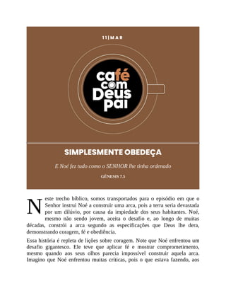 N
1 1 | M A R
SIMPLESMENTE OBEDEÇA
E Noé fez tudo como o SENHOR lhe tinha ordenado
GÊNESIS 7.5
este trecho bíblico, somos transportados para o episódio em que o
Senhor instrui Noé a construir uma arca, pois a terra seria devastada
por um dilúvio, por causa da impiedade dos seus habitantes. Noé,
mesmo não sendo jovem, aceita o desafio e, ao longo de muitas
décadas, constrói a arca segundo as especificações que Deus lhe dera,
demonstrando coragem, fé e obediência.
Essa história é repleta de lições sobre coragem. Note que Noé enfrentou um
desafio gigantesco. Ele teve que aplicar fé e mostrar comprometimento,
mesmo quando aos seus olhos parecia impossível construir aquela arca.
Imagino que Noé enfrentou muitas críticas, pois o que estava fazendo, aos
 