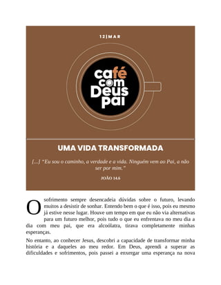 O
1 2 | M A R
UMA VIDA TRANSFORMADA
[...] “Eu sou o caminho, a verdade e a vida. Ninguém vem ao Pai, a não
ser por mim.”
JOÃO 14.6
sofrimento sempre desencadeia dúvidas sobre o futuro, levando
muitos a desistir de sonhar. Entendo bem o que é isso, pois eu mesmo
já estive nesse lugar. Houve um tempo em que eu não via alternativas
para um futuro melhor, pois tudo o que eu enfrentava no meu dia a
dia com meu pai, que era alcoólatra, tirava completamente minhas
esperanças.
No entanto, ao conhecer Jesus, descobri a capacidade de transformar minha
história e a daqueles ao meu redor. Em Deus, aprendi a superar as
dificuldades e sofrimentos, pois passei a enxergar uma esperança na nova
 