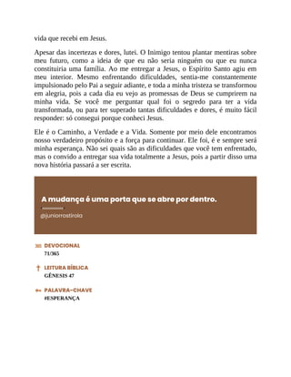 vida que recebi em Jesus.
Apesar das incertezas e dores, lutei. O Inimigo tentou plantar mentiras sobre
meu futuro, como a ideia de que eu não seria ninguém ou que eu nunca
constituiria uma família. Ao me entregar a Jesus, o Espírito Santo agiu em
meu interior. Mesmo enfrentando dificuldades, sentia-me constantemente
impulsionado pelo Pai a seguir adiante, e toda a minha tristeza se transformou
em alegria, pois a cada dia eu vejo as promessas de Deus se cumprirem na
minha vida. Se você me perguntar qual foi o segredo para ter a vida
transformada, ou para ter superado tantas dificuldades e dores, é muito fácil
responder: só consegui porque conheci Jesus.
Ele é o Caminho, a Verdade e a Vida. Somente por meio dele encontramos
nosso verdadeiro propósito e a força para continuar. Ele foi, é e sempre será
minha esperança. Não sei quais são as dificuldades que você tem enfrentado,
mas o convido a entregar sua vida totalmente a Jesus, pois a partir disso uma
nova história passará a ser escrita.
A mudança é uma porta que se abre por dentro.
@juniorrostirola
DEVOCIONAL
71/365
LEITURA BÍBLICA
GÊNESIS 47
PALAVRA-CHAVE
#ESPERANÇA
 